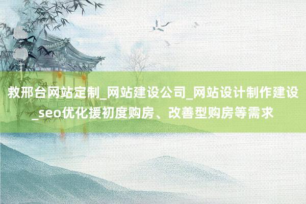 救邢台网站定制_网站建设公司_网站设计制作建设_seo优化援初度购房、改善型购房等需求